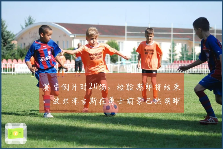 赛季倒计时20场，检验期即将结束，波尔津吉斯在勇士前景已然明晰