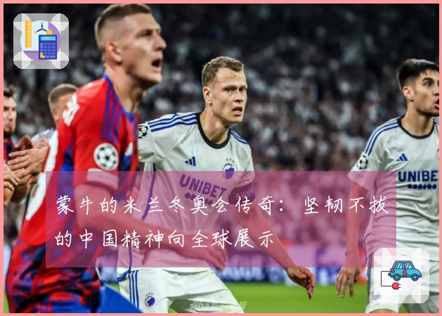 蒙牛的米兰冬奥会传奇：坚韧不拔的中国精神向全球展示