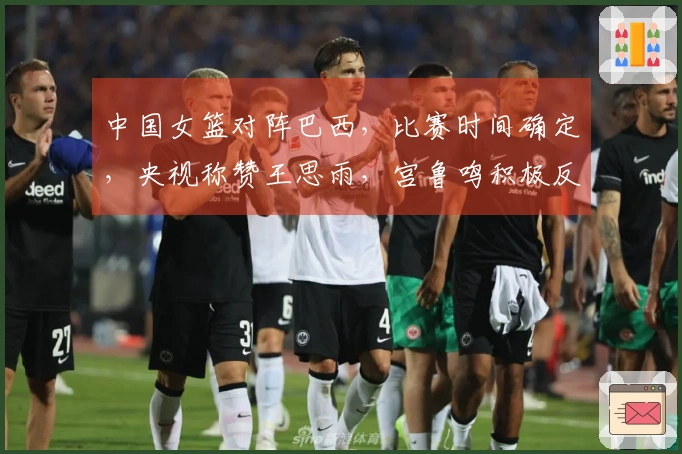 中国女篮对阵巴西，比赛时间确定，央视称赞王思雨，宫鲁鸣积极反思
