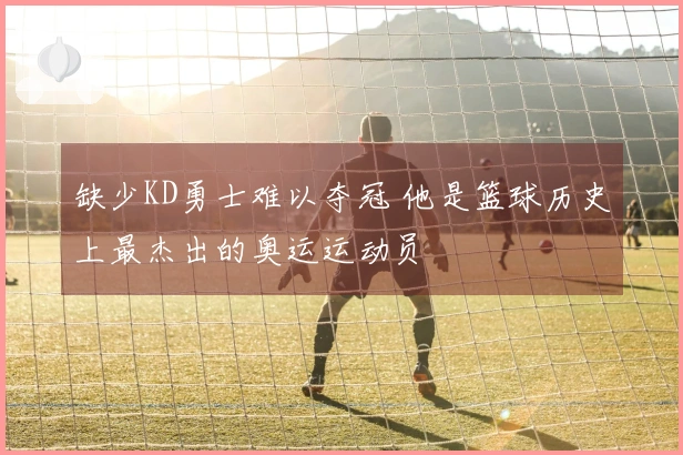缺少KD勇士难以夺冠 他是篮球历史上最杰出的奥运运动员