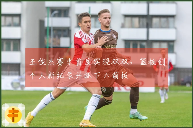 王俊杰赛季首度实现双双，篮板创个人新纪录并抓下六前板