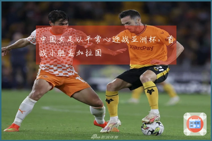 中国女足以平常心迎战亚洲杯,首战小胜孟加拉国