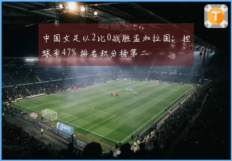 中国女足以2比0战胜孟加拉国：控球率47% 排名积分榜第二
