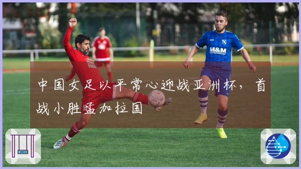 中国女足以平常心迎战亚洲杯，首战小胜孟加拉国