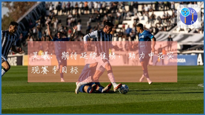 吴曦:期待延续佳绩,助力申花实现赛季目标