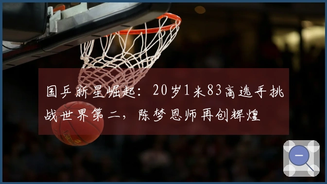 国乒新星崛起：20岁1米83高选手挑战世界第二，陈梦恩师再创辉煌