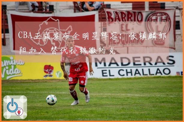 CBA正式发布全明星阵容:张镇麟邹阳加入 替代孙铭徽约克