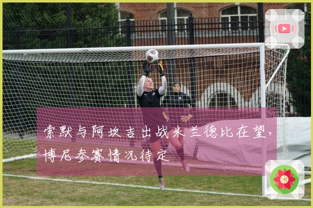 索默与阿坎吉出战米兰德比在望，博尼参赛情况待定