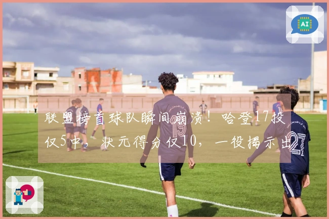 联盟榜首球队瞬间崩溃！哈登17投仅5中，状元得分仅10，一役揭示出5大问题