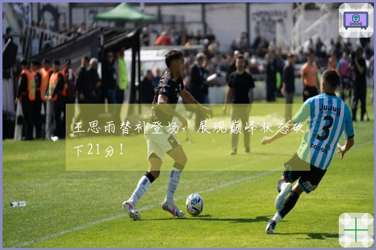 王思雨替补登场，展现巅峰状态砍下21分！