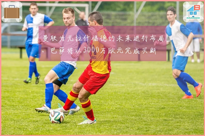 曼联为无拉什福德的未来进行布局，巴萨将以3000万欧元完成买断