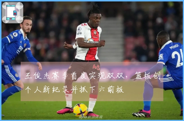 王俊杰赛季首度实现双双,篮板创个人新纪录并抓下六前板