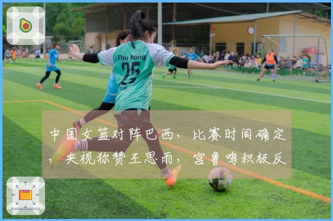 中国女篮对阵巴西，比赛时间确定，央视称赞王思雨，宫鲁鸣积极反思