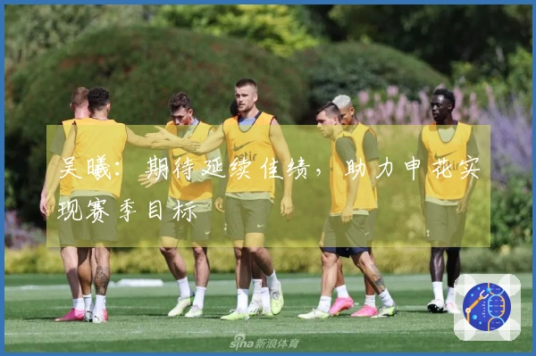 吴曦：期待延续佳绩，助力申花实现赛季目标