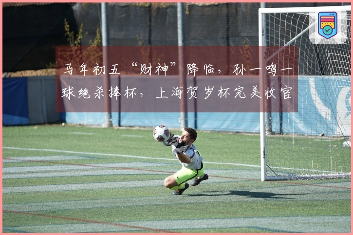 马年初五“财神”降临,孙一鸣一球绝杀捧杯,上海贺岁杯完美收官