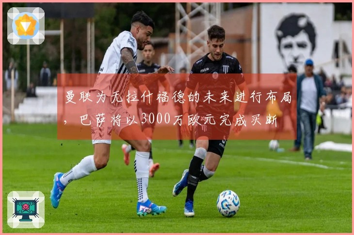 曼联为无拉什福德的未来进行布局，巴萨将以3000万欧元完成买断